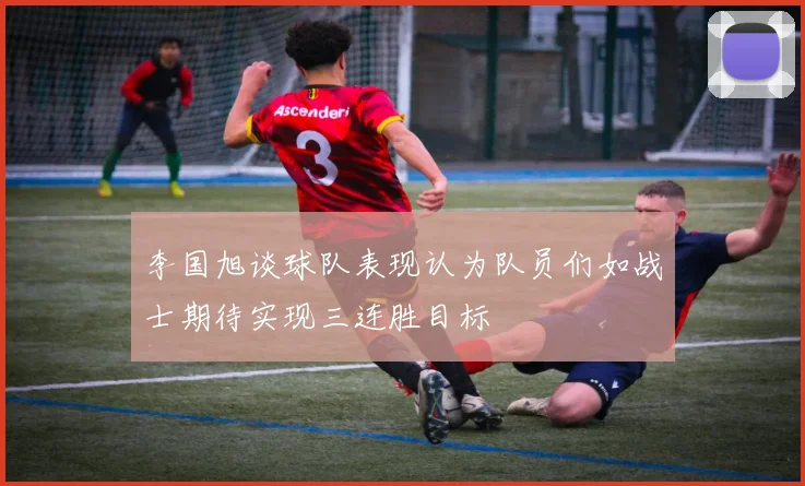 李国旭谈球队表现认为队员们如战士期待实现三连胜目标