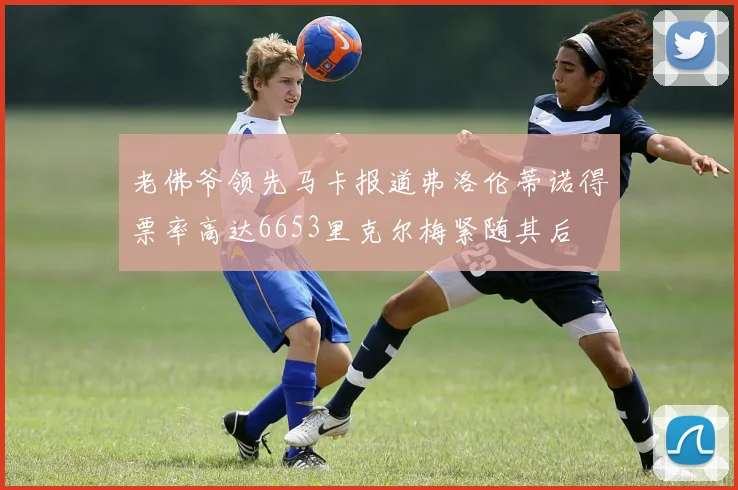 老佛爷领先马卡报道弗洛伦蒂诺得票率高达6653里克尔梅紧随其后