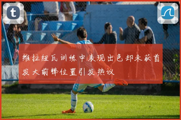 维拉纽瓦训练中表现出色却未获首发大前锋位置引发热议