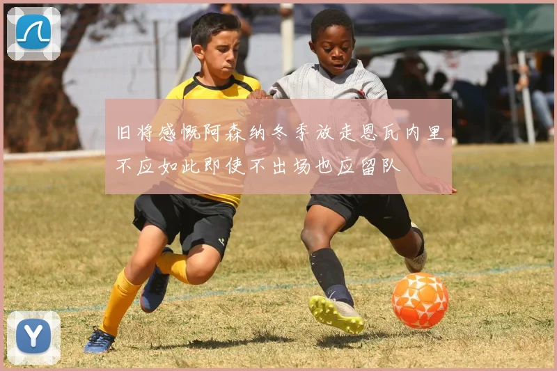 旧将感慨阿森纳冬季放走恩瓦内里不应如此即使不出场也应留队