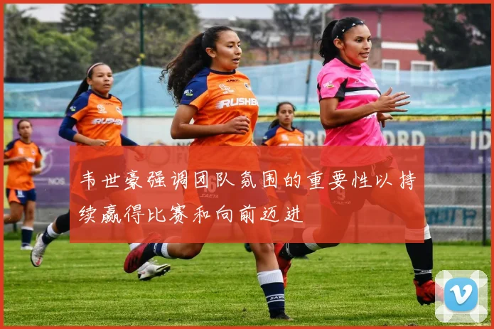 韦世豪强调团队氛围的重要性以持续赢得比赛和向前迈进