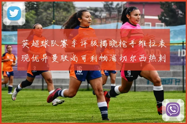 英超球队赛季评级揭晓枪手维拉表现优异曼联尚可利物浦切尔西热刺需努力
