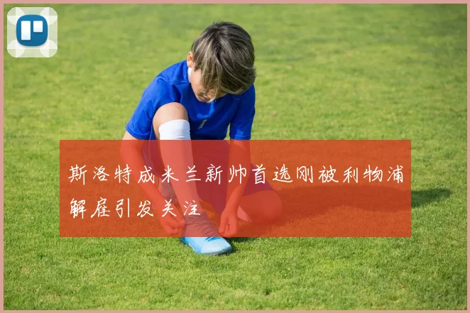 斯洛特成米兰新帅首选刚被利物浦解雇引发关注