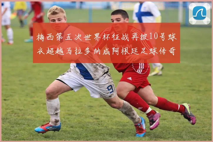 梅西第五次世界杯征战再披10号球衣超越马拉多纳成阿根廷足球传奇