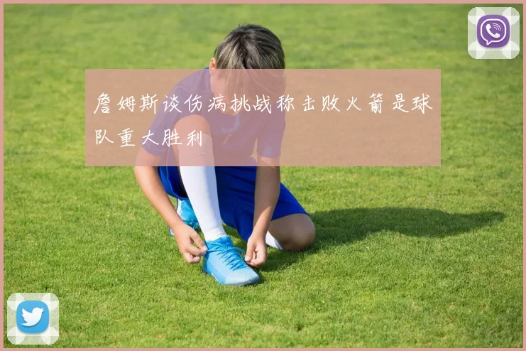 詹姆斯谈伤病挑战称击败火箭是球队重大胜利