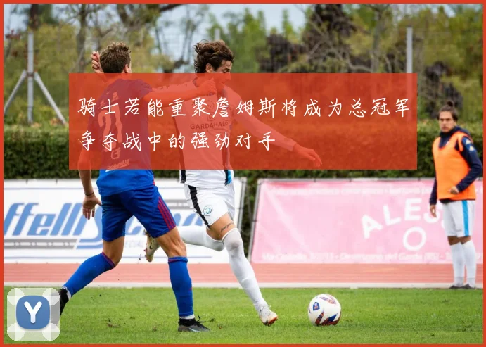 骑士若能重聚詹姆斯将成为总冠军争夺战中的强劲对手