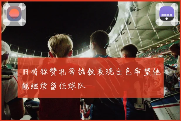 旧将称赞孔蒂执教表现出色希望他能继续留任球队