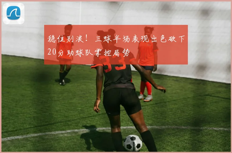 稳住别浪！三球半场表现出色砍下20分助球队掌控局势