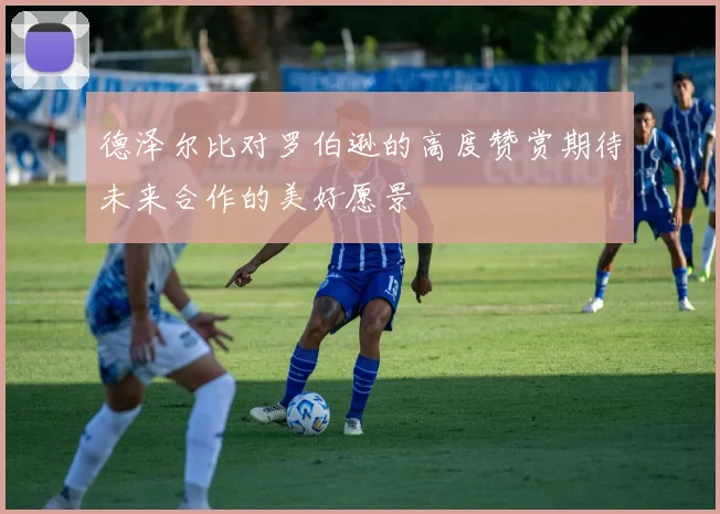 德泽尔比对罗伯逊的高度赞赏期待未来合作的美好愿景