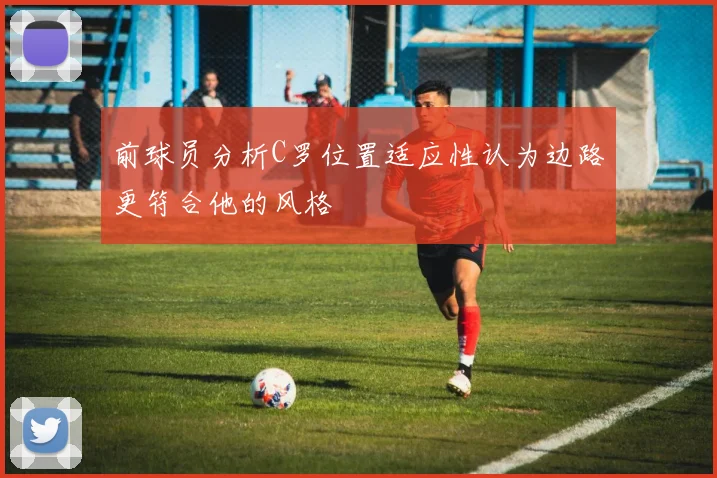 前球员分析C罗位置适应性认为边路更符合他的风格