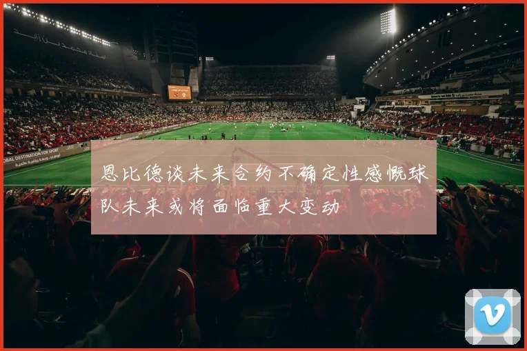 恩比德谈未来合约不确定性感慨球队未来或将面临重大变动